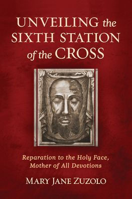 Unveiling the Sixth Station of the Cross: Reparation to the Holy Face, Mother of All Devotions by Mary Jane Zuzolo